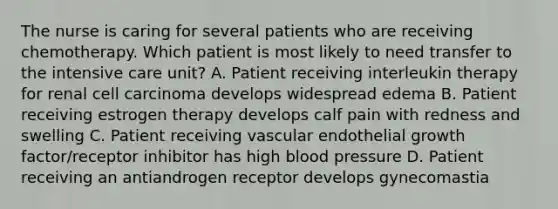 The nurse is caring for several patients who are receiving chemotherapy. Which patient is most likely to need transfer to the intensive care unit? A. Patient receiving interleukin therapy for renal cell carcinoma develops widespread edema B. Patient receiving estrogen therapy develops calf pain with redness and swelling C. Patient receiving vascular endothelial growth factor/receptor inhibitor has high blood pressure D. Patient receiving an antiandrogen receptor develops gynecomastia