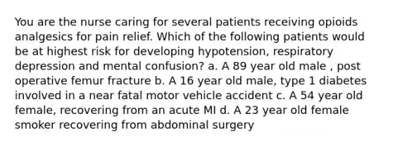 You are the nurse caring for several patients receiving opioids analgesics for pain relief. Which of the following patients would be at highest risk for developing hypotension, respiratory depression and mental confusion? a. A 89 year old male , post operative femur fracture b. A 16 year old male, type 1 diabetes involved in a near fatal motor vehicle accident c. A 54 year old female, recovering from an acute MI d. A 23 year old female smoker recovering from abdominal surgery