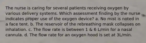 The nurse is caring for several patients receiving oxygen by various delivery systems. Which assessment finding by the nurse indicates proper use of the oxygen device? a. No mist is noted in a face tent. b. The reservoir of the rebreathing mask collapses on inhalation. c. The flow rate is between 1 & 6 L/min for a nasal cannula. d. The flow rate for an oxygen hood is set at 3L/min.