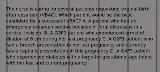 The nurse is caring for several patients requesting vaginal birth after cesarean (VBAC). Which patient would be the best candidate for a successful VBAC? A. A patient who had an emergency cesarean section because of fetal distress with a vertical incision. B. A G3P2 patient who experienced arrest of dilation at 6 cm during her last pregnancy C. A G2P1 patient who had a breech presentation in her last pregnancy and currently has a cephalic presentation in this pregnancy D. A G4P3 patient who experienced diabetes with a large-for-gestational-age infant with her last and current pregnancy