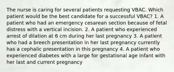 The nurse is caring for several patients requesting VBAC. Which patient would be the best candidate for a successful VBAC? 1. A patient who had an emergency cesarean section because of fetal distress with a vertical incision. 2. A patient who experienced arrest of dilation at 6 cm during her last pregnancy 3. A patient who had a breech presentation in her last pregnancy currently has a cephalic presentation in this pregnancy 4. A patient who experienced diabetes with a large for gestational age infant with her last and current pregnancy