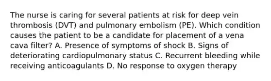 The nurse is caring for several patients at risk for deep vein thrombosis (DVT) and pulmonary embolism (PE). Which condition causes the patient to be a candidate for placement of a vena cava filter? A. Presence of symptoms of shock B. Signs of deteriorating cardiopulmonary status C. Recurrent bleeding while receiving anticoagulants D. No response to oxygen therapy