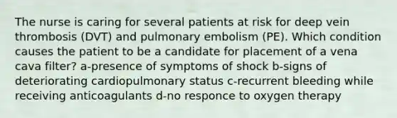 The nurse is caring for several patients at risk for deep vein thrombosis (DVT) and pulmonary embolism (PE). Which condition causes the patient to be a candidate for placement of a vena cava filter? a-presence of symptoms of shock b-signs of deteriorating cardiopulmonary status c-recurrent bleeding while receiving anticoagulants d-no responce to oxygen therapy