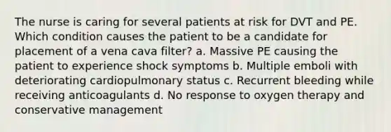 The nurse is caring for several patients at risk for DVT and PE. Which condition causes the patient to be a candidate for placement of a vena cava filter? a. Massive PE causing the patient to experience shock symptoms b. Multiple emboli with deteriorating cardiopulmonary status c. Recurrent bleeding while receiving anticoagulants d. No response to oxygen therapy and conservative management