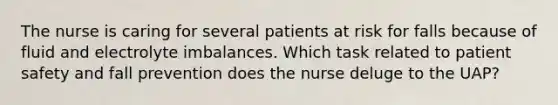 The nurse is caring for several patients at risk for falls because of fluid and electrolyte imbalances. Which task related to patient safety and fall prevention does the nurse deluge to the UAP?