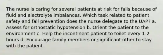 The nurse is caring for several patients at risk for falls because of fluid and electrolyte imbalances. Which task related to patient safety and fall prevention does the nurse delegate to the UAP? a. Assess for orthostatic hypotension b. Orient the patient to the environment c. Help the incontinent patient to toilet every 1-2 hours d. Encourage family members or significant other to stay with the patient