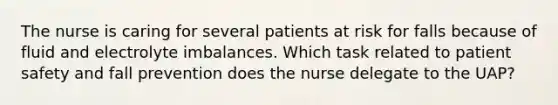 The nurse is caring for several patients at risk for falls because of fluid and electrolyte imbalances. Which task related to patient safety and fall prevention does the nurse delegate to the UAP?