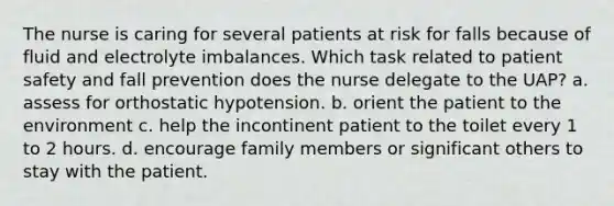 The nurse is caring for several patients at risk for falls because of fluid and electrolyte imbalances. Which task related to patient safety and fall prevention does the nurse delegate to the UAP? a. assess for orthostatic hypotension. b. orient the patient to the environment c. help the incontinent patient to the toilet every 1 to 2 hours. d. encourage family members or significant others to stay with the patient.