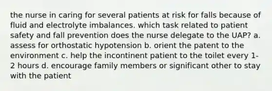 the nurse in caring for several patients at risk for falls because of fluid and electrolyte imbalances. which task related to patient safety and fall prevention does the nurse delegate to the UAP? a. assess for orthostatic hypotension b. orient the patent to the environment c. help the incontinent patient to the toilet every 1-2 hours d. encourage family members or significant other to stay with the patient