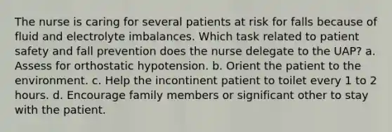 The nurse is caring for several patients at risk for falls because of fluid and electrolyte imbalances. Which task related to patient safety and fall prevention does the nurse delegate to the UAP? a. Assess for orthostatic hypotension. b. Orient the patient to the environment. c. Help the incontinent patient to toilet every 1 to 2 hours. d. Encourage family members or significant other to stay with the patient.