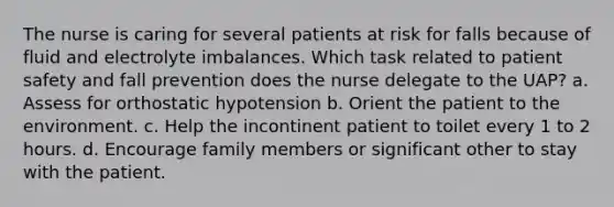 The nurse is caring for several patients at risk for falls because of fluid and electrolyte imbalances. Which task related to patient safety and fall prevention does the nurse delegate to the UAP? a. Assess for orthostatic hypotension b. Orient the patient to the environment. c. Help the incontinent patient to toilet every 1 to 2 hours. d. Encourage family members or significant other to stay with the patient.