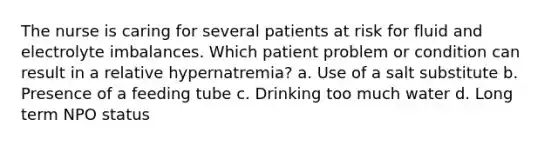 The nurse is caring for several patients at risk for fluid and electrolyte imbalances. Which patient problem or condition can result in a relative hypernatremia? a. Use of a salt substitute b. Presence of a feeding tube c. Drinking too much water d. Long term NPO status