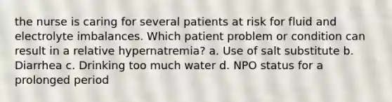 the nurse is caring for several patients at risk for fluid and electrolyte imbalances. Which patient problem or condition can result in a relative hypernatremia? a. Use of salt substitute b. Diarrhea c. Drinking too much water d. NPO status for a prolonged period