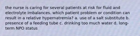 the nurse is caring for several patients at risk for fluid and electrolyte imbalances. which patient problem or condition can result in a relative hypernatremia? a. use of a salt substitute b. presence of a feeding tube c. drinking too much water d. long-term NPO status