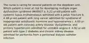 The nurse is caring for several patients on the stepdown unit. Which patient is most at risk for developing multiple organ dysfunction syndrome (MODS)? a. A 22-yr-old patient with systemic lupus erythematosus admitted with a pelvic fracture b. A 48-yr-old patient with lung cancer admitted for syndrome of inappropriate antidiuretic hormone and hyponatremia c. A 65-yr-old patient with coronary artery disease, dyslipidemia, and primary hypertension admitted for unstable angina d. A 82-yr-old patient with type 2 diabetes and chronic kidney disease admitted for peritonitis from a peritoneal dialysis catheter infection