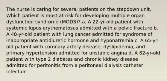 The nurse is caring for several patients on the stepdown unit. Which patient is most at risk for developing multiple organ dysfunction syndrome (MODS)? a. A 22-yr-old patient with systemic lupus erythematosus admitted with a pelvic fracture b. A 48-yr-old patient with lung cancer admitted for syndrome of inappropriate antidiuretic hormone and hyponatremia c. A 65-yr-old patient with coronary artery disease, dyslipidemia, and primary hypertension admitted for unstable angina d. A 82-yr-old patient with type 2 diabetes and chronic kidney disease admitted for peritonitis from a peritoneal dialysis catheter infection