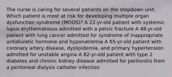 The nurse is caring for several patients on the stepdown unit. Which patient is most at risk for developing multiple organ dysfunction syndrome (MODS)? A 22-yr-old patient with systemic lupus erythematosus admitted with a pelvic fracture A 48-yr-old patient with lung cancer admitted for syndrome of inappropriate antidiuretic hormone and hyponatremia A 65-yr-old patient with coronary artery disease, dyslipidemia, and primary hypertension admitted for unstable angina A 82-yr-old patient with type 2 diabetes and chronic kidney disease admitted for peritonitis from a peritoneal dialysis catheter infection