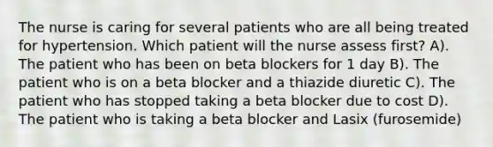 The nurse is caring for several patients who are all being treated for hypertension. Which patient will the nurse assess first? A). The patient who has been on beta blockers for 1 day B). The patient who is on a beta blocker and a thiazide diuretic C). The patient who has stopped taking a beta blocker due to cost D). The patient who is taking a beta blocker and Lasix (furosemide)