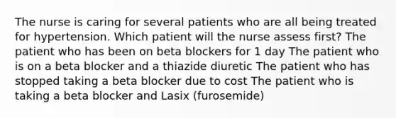 The nurse is caring for several patients who are all being treated for hypertension. Which patient will the nurse assess first? The patient who has been on beta blockers for 1 day The patient who is on a beta blocker and a thiazide diuretic The patient who has stopped taking a beta blocker due to cost The patient who is taking a beta blocker and Lasix (furosemide)