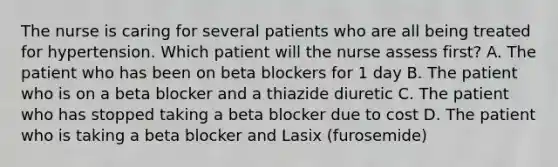 The nurse is caring for several patients who are all being treated for hypertension. Which patient will the nurse assess first? A. The patient who has been on beta blockers for 1 day B. The patient who is on a beta blocker and a thiazide diuretic C. The patient who has stopped taking a beta blocker due to cost D. The patient who is taking a beta blocker and Lasix (furosemide)