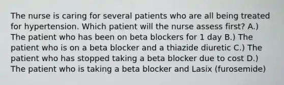 The nurse is caring for several patients who are all being treated for hypertension. Which patient will the nurse assess first? A.) The patient who has been on beta blockers for 1 day B.) The patient who is on a beta blocker and a thiazide diuretic C.) The patient who has stopped taking a beta blocker due to cost D.) The patient who is taking a beta blocker and Lasix (furosemide)