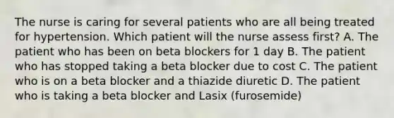 The nurse is caring for several patients who are all being treated for hypertension. Which patient will the nurse assess first? A. The patient who has been on beta blockers for 1 day B. The patient who has stopped taking a beta blocker due to cost C. The patient who is on a beta blocker and a thiazide diuretic D. The patient who is taking a beta blocker and Lasix (furosemide)