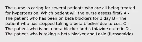 The nurse is caring for several patients who are all being treated for hypertension. Which patient will the nurse assess first? A - The patient who has been on beta blockers for 1 day B - The patient who has stopped taking a beta blocker due to cost C - The patient who is on a beta blocker and a thiazide diuretic D - The patient who is taking a beta blocker and Lasix (furosemide)