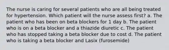 The nurse is caring for several patients who are all being treated for hypertension. Which patient will the nurse assess first? a. The patient who has been on beta blockers for 1 day b. The patient who is on a beta blocker and a thiazide diuretic c. The patient who has stopped taking a beta blocker due to cost d. The patient who is taking a beta blocker and Lasix (furosemide)