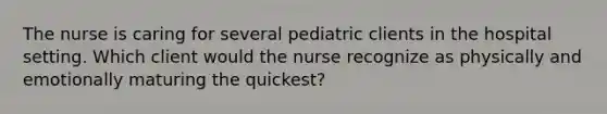 The nurse is caring for several pediatric clients in the hospital setting. Which client would the nurse recognize as physically and emotionally maturing the quickest?