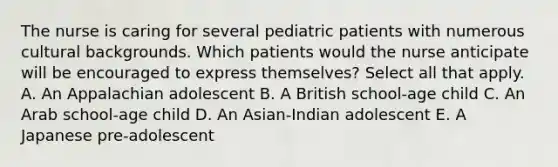 The nurse is caring for several pediatric patients with numerous cultural backgrounds. Which patients would the nurse anticipate will be encouraged to express themselves? Select all that apply. A. An Appalachian adolescent B. A British school-age child C. An Arab school-age child D. An Asian-Indian adolescent E. A Japanese pre-adolescent