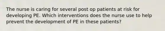 The nurse is caring for several post op patients at risk for developing PE. Which interventions does the nurse use to help prevent the development of PE in these patients?