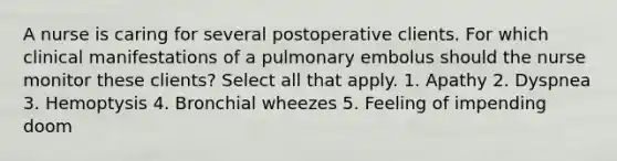 A nurse is caring for several postoperative clients. For which clinical manifestations of a pulmonary embolus should the nurse monitor these clients? Select all that apply. 1. Apathy 2. Dyspnea 3. Hemoptysis 4. Bronchial wheezes 5. Feeling of impending doom