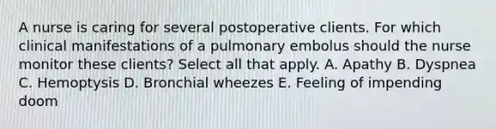 A nurse is caring for several postoperative clients. For which clinical manifestations of a pulmonary embolus should the nurse monitor these clients? Select all that apply. A. Apathy B. Dyspnea C. Hemoptysis D. Bronchial wheezes E. Feeling of impending doom