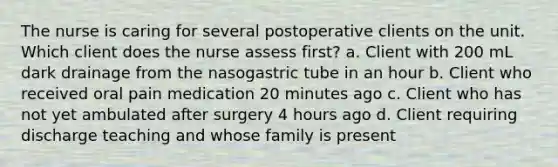 The nurse is caring for several postoperative clients on the unit. Which client does the nurse assess first? a. Client with 200 mL dark drainage from the nasogastric tube in an hour b. Client who received oral pain medication 20 minutes ago c. Client who has not yet ambulated after surgery 4 hours ago d. Client requiring discharge teaching and whose family is present