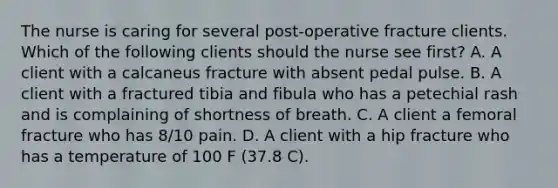 The nurse is caring for several post-operative fracture clients. Which of the following clients should the nurse see first? A. A client with a calcaneus fracture with absent pedal pulse. B. A client with a fractured tibia and fibula who has a petechial rash and is complaining of shortness of breath. C. A client a femoral fracture who has 8/10 pain. D. A client with a hip fracture who has a temperature of 100 F (37.8 C).