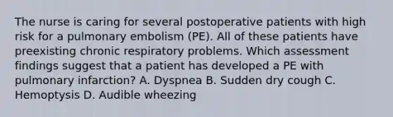 The nurse is caring for several postoperative patients with high risk for a pulmonary embolism (PE). All of these patients have preexisting chronic respiratory problems. Which assessment findings suggest that a patient has developed a PE with pulmonary infarction? A. Dyspnea B. Sudden dry cough C. Hemoptysis D. Audible wheezing