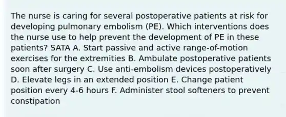 The nurse is caring for several postoperative patients at risk for developing pulmonary embolism (PE). Which interventions does the nurse use to help prevent the development of PE in these patients? SATA A. Start passive and active range-of-motion exercises for the extremities B. Ambulate postoperative patients soon after surgery C. Use anti-embolism devices postoperatively D. Elevate legs in an extended position E. Change patient position every 4-6 hours F. Administer stool softeners to prevent constipation