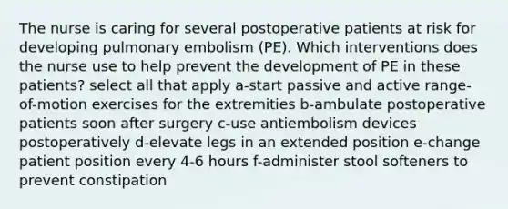 The nurse is caring for several postoperative patients at risk for developing pulmonary embolism (PE). Which interventions does the nurse use to help prevent the development of PE in these patients? select all that apply a-start passive and active range-of-motion exercises for the extremities b-ambulate postoperative patients soon after surgery c-use antiembolism devices postoperatively d-elevate legs in an extended position e-change patient position every 4-6 hours f-administer stool softeners to prevent constipation