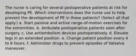 The nurse is caring for several postoperative patients at risk for developing PE. Which interventions does the nurse use to help prevent the development of PE in these patients? (Select all that apply.) a. Start passive and active range-of-motion exercises for the extremities. b. Ambulate postoperative patients soon after surgery. c. Use antiembolism devices postoperatively. d. Elevate legs in an extended position. e. Change patient position every 4 to 6 hours. f. Administer drugs to prevent episodes of Valsalva maneuver.