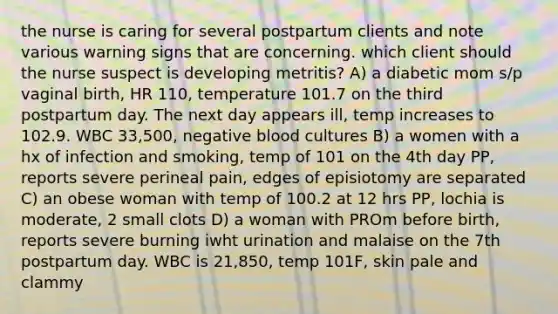 the nurse is caring for several postpartum clients and note various warning signs that are concerning. which client should the nurse suspect is developing metritis? A) a diabetic mom s/p vaginal birth, HR 110, temperature 101.7 on the third postpartum day. The next day appears ill, temp increases to 102.9. WBC 33,500, negative blood cultures B) a women with a hx of infection and smoking, temp of 101 on the 4th day PP, reports severe perineal pain, edges of episiotomy are separated C) an obese woman with temp of 100.2 at 12 hrs PP, lochia is moderate, 2 small clots D) a woman with PROm before birth, reports severe burning iwht urination and malaise on the 7th postpartum day. WBC is 21,850, temp 101F, skin pale and clammy