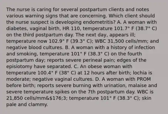 The nurse is caring for several postpartum clients and notes various warning signs that are concerning. Which client should the nurse suspect is developing endometritis? A. A woman with diabetes, vaginal birth, HR 110, temperature 101.7° F (38.7° C) on the third postpartum day. The next day, appears ill; temperature now 102.9° F (39.3° C); WBC 31,500 cells/mm; and negative blood cultures. B. A woman with a history of infection and smoking, temperature 101° F (38.3° C) on the fourth postpartum day; reports severe perineal pain; edges of the episiotomy have separated. C. An obese woman with temperature 100.4° F (38° C) at 12 hours after birth; lochia is moderate; negative vaginal cultures. D. A woman with PROM before birth; reports severe burning with urination, malaise and severe temperature spikes on the 7th postpartum day. WBC is 21,850 cells/mm&176;3; temperature 101° F (38.3° C); skin pale and clammy.