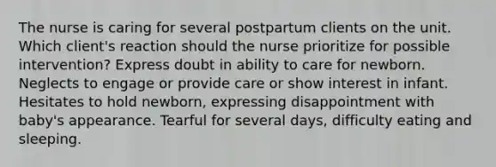 The nurse is caring for several postpartum clients on the unit. Which client's reaction should the nurse prioritize for possible intervention? Express doubt in ability to care for newborn. Neglects to engage or provide care or show interest in infant. Hesitates to hold newborn, expressing disappointment with baby's appearance. Tearful for several days, difficulty eating and sleeping.