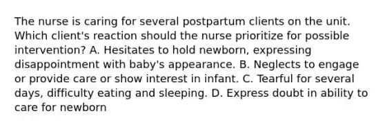 The nurse is caring for several postpartum clients on the unit. Which client's reaction should the nurse prioritize for possible intervention? A. Hesitates to hold newborn, expressing disappointment with baby's appearance. B. Neglects to engage or provide care or show interest in infant. C. Tearful for several days, difficulty eating and sleeping. D. Express doubt in ability to care for newborn