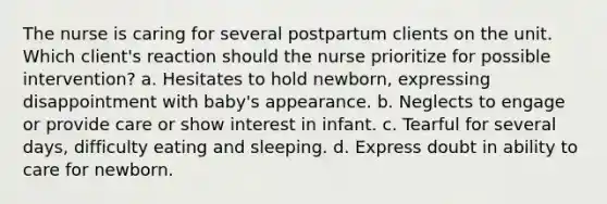 The nurse is caring for several postpartum clients on the unit. Which client's reaction should the nurse prioritize for possible intervention? a. Hesitates to hold newborn, expressing disappointment with baby's appearance. b. Neglects to engage or provide care or show interest in infant. c. Tearful for several days, difficulty eating and sleeping. d. Express doubt in ability to care for newborn.