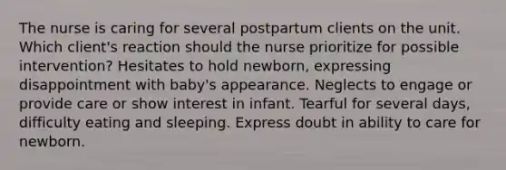 The nurse is caring for several postpartum clients on the unit. Which client's reaction should the nurse prioritize for possible intervention? Hesitates to hold newborn, expressing disappointment with baby's appearance. Neglects to engage or provide care or show interest in infant. Tearful for several days, difficulty eating and sleeping. Express doubt in ability to care for newborn.