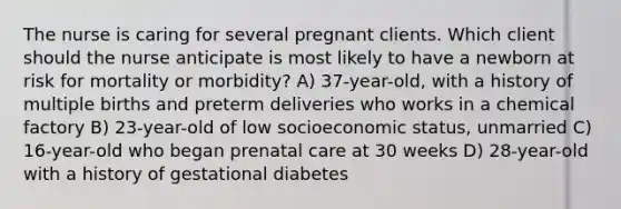 The nurse is caring for several pregnant clients. Which client should the nurse anticipate is most likely to have a newborn at risk for mortality or morbidity? A) 37-year-old, with a history of multiple births and preterm deliveries who works in a chemical factory B) 23-year-old of low socioeconomic status, unmarried C) 16-year-old who began prenatal care at 30 weeks D) 28-year-old with a history of gestational diabetes