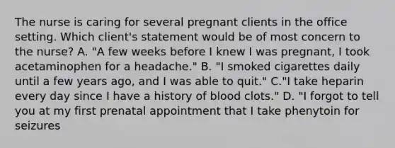 The nurse is caring for several pregnant clients in the office setting. Which client's statement would be of most concern to the nurse? A. "A few weeks before I knew I was pregnant, I took acetaminophen for a headache." B. "I smoked cigarettes daily until a few years ago, and I was able to quit." C."I take heparin every day since I have a history of blood clots." D. "I forgot to tell you at my first prenatal appointment that I take phenytoin for seizures ​