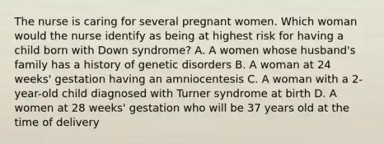 The nurse is caring for several pregnant women. Which woman would the nurse identify as being at highest risk for having a child born with Down syndrome? A. A women whose husband's family has a history of genetic disorders B. A woman at 24 weeks' gestation having an amniocentesis C. A woman with a 2-year-old child diagnosed with Turner syndrome at birth D. A women at 28 weeks' gestation who will be 37 years old at the time of delivery