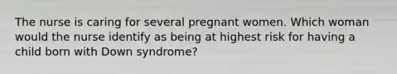 The nurse is caring for several pregnant women. Which woman would the nurse identify as being at highest risk for having a child born with Down syndrome?