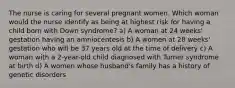 The nurse is caring for several pregnant women. Which woman would the nurse identify as being at highest risk for having a child born with Down syndrome? a) A woman at 24 weeks' gestation having an amniocentesis b) A women at 28 weeks' gestation who will be 37 years old at the time of delivery c) A woman with a 2-year-old child diagnosed with Turner syndrome at birth d) A women whose husband's family has a history of genetic disorders